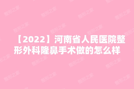 【2024】河南省人民医院整形外科隆鼻手术做的怎么样？？内附真实案例不要错过~