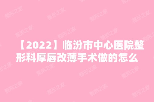 【2024】临汾市中心医院整形科厚唇改薄手术做的怎么样？内附真实案例不要错过~新