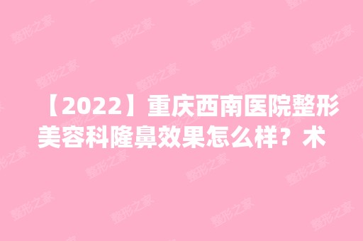 【2024】重庆西南医院整形美容科隆鼻效果怎么样？术前术后案例效果分享_项目表查询