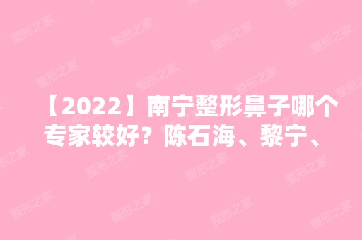 【2024】南宁整形鼻子哪个专家较好？陈石海、黎宁、唐超医生基本信息介绍！