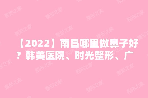 【2024】南昌哪里做鼻子好？韩美医院、时光整形、广济美容哪家医院比较可靠呢