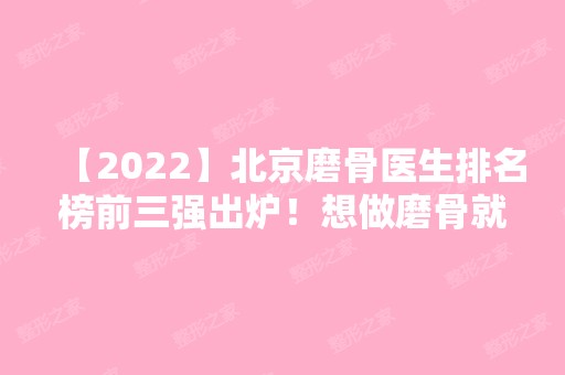 【2024】北京磨骨医生排名榜前三强出炉！想做磨骨就来看看如何选择医生吧