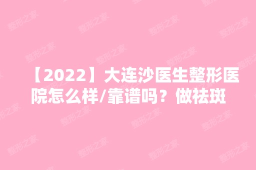 【2024】大连沙医生整形医院怎么样/靠谱吗？做祛斑效果好不好？