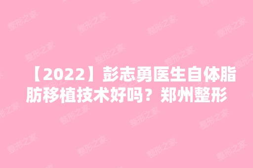 【2024】彭志勇医生自体脂肪移植技术好吗？郑州整形医院口碑好吗