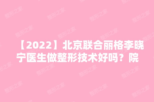 【2024】北京联合丽格李晓宁医生做整形技术好吗？院内环境如何？