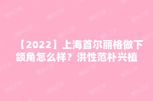 【2024】上海首尔丽格做下颌角怎么样？洪性范朴兴植下颌角价格多少