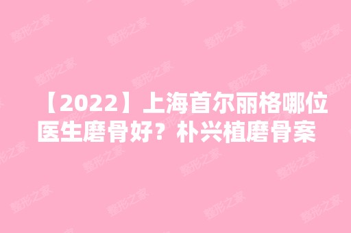 【2024】上海首尔丽格哪位医生磨骨好？朴兴植磨骨案例分享