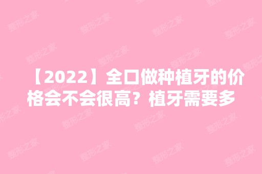 【2024】全口做种植牙的价格会不会很高？植牙需要多少颗呢