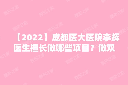 【2024】成都医大医院李辉医生擅长做哪些项目？做双眼皮好不好