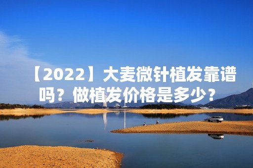 【2024】大麦微针植发靠谱吗？做植发价格是多少？