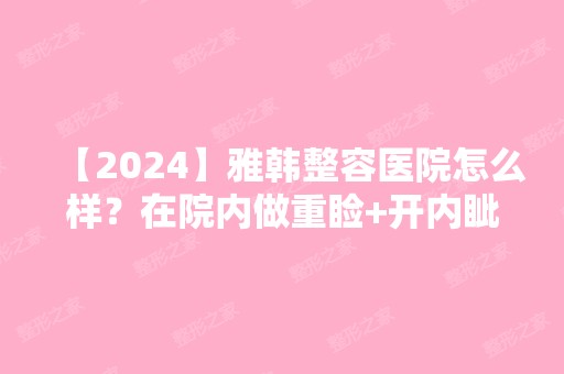 【2024】雅韩整容医院怎么样？在院内做重睑+开内眦整形手术案例图分享~