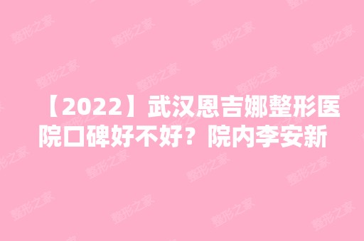 【2024】武汉恩吉娜整形医院口碑好不好？院内李安新医生个人资料介绍