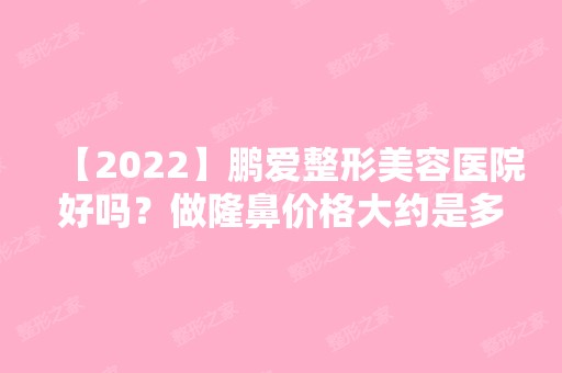 【2024】鹏爱整形美容医院好吗？做隆鼻价格大约是多少？