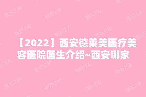 【2024】西安德莱美医疗美容医院医生介绍~西安哪家医院比较好