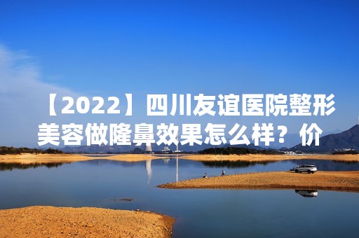 【2024】四川友谊医院整形美容做隆鼻效果怎么样？价格贵不贵？