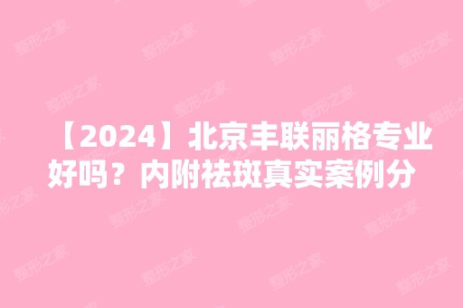 【2024】北京丰联丽格专业好吗？内附祛斑真实案例分享~