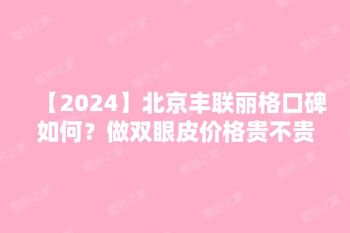 【2024】北京丰联丽格口碑如何？做双眼皮价格贵不贵？