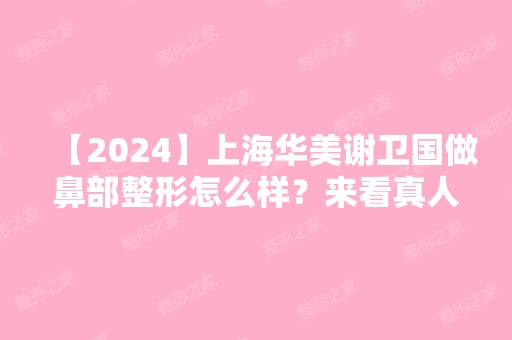 【2024】上海华美谢卫国做鼻部整形怎么样？来看真人案例分享吧！