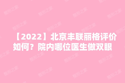 【2024】北京丰联丽格评价如何？院内哪位医生做双眼皮技术比较好？真人案例哦