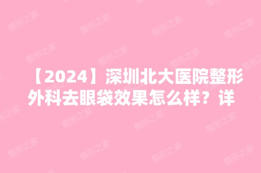 【2024】深圳北大医院整形外科去眼袋效果怎么样？详细案例分享附加对比图