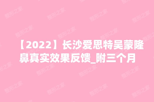 【2024】长沙爱思特吴蒙隆鼻真实效果反馈_附三个月效果图对比太惊讶啦！