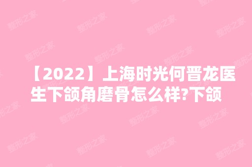 【2024】上海时光何晋龙医生下颌角磨骨怎么样?下颌角磨骨真实案例分享太辣眼啦