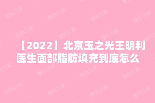 【2024】北京玉之光王明利医生面部脂肪填充到底怎么样呢？内附案例反馈！术后三个月