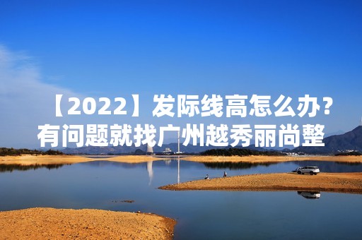 【2024】发际线高怎么办？有问题就找广州越秀丽尚整形医院，帮你解决一切问题