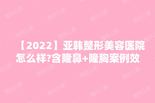 【2024】亚韩整形美容医院怎么样?含隆鼻+隆胸案例效果图精彩展示