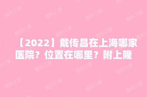 【2024】戴传昌在上海哪家医院？位置在哪里？附上隆鼻案例和价目表公布