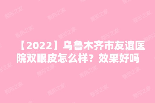 【2024】乌鲁木齐市友谊医院双眼皮怎么样？效果好吗？内附案例分享+价格表！