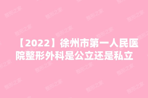 【2024】徐州市第一人民医院整形外科是公立还是私立，到底好不好？_内附隆胸案例精