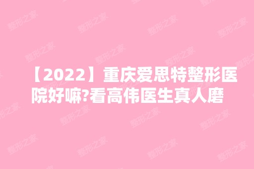 【2024】重庆爱思特整形医院好嘛?看高伟医生真人磨骨案例对比图