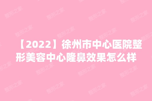 【2024】徐州市中心医院整形美容中心隆鼻效果怎么样？真人案例手术对比照一览_项目