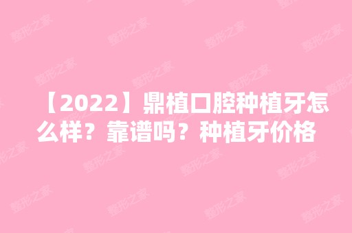 【2024】鼎植口腔种植牙怎么样？靠谱吗？种植牙价格表分享