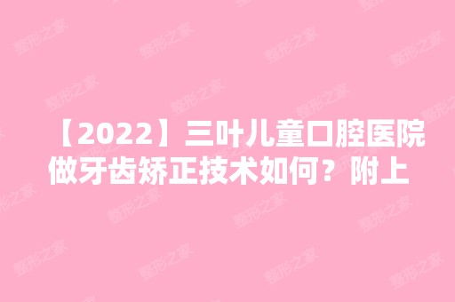 【2024】三叶儿童口腔医院做牙齿矫正技术如何？附上真人案例及价格表哦