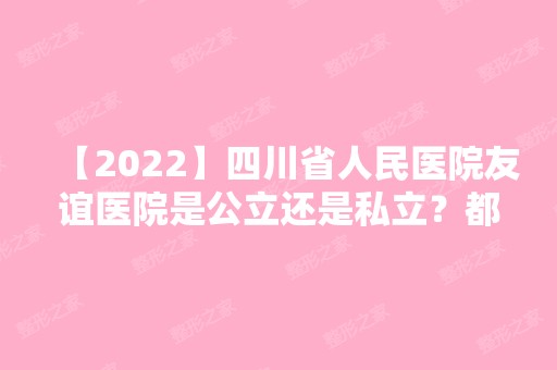 【2024】四川省人民医院友谊医院是公立还是私立？都做哪些项目？