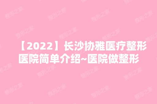 【2024】长沙协雅医疗整形医院简单介绍~医院做整形技术如何？