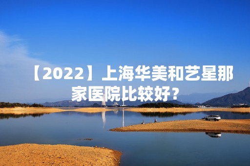 【2024】上海华美和艺星那家医院比较好？