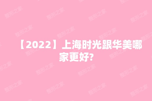 【2024】上海时光跟华美哪家更好?