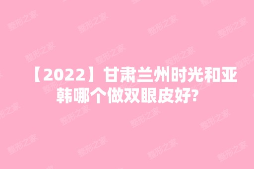 【2024】甘肃兰州时光和亚韩哪个做双眼皮好?