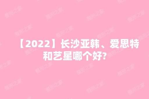 【2024】长沙亚韩、爱思特和艺星哪个好?