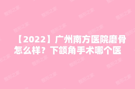 【2024】广州南方医院磨骨怎么样？下颌角手术哪个医生做的好?