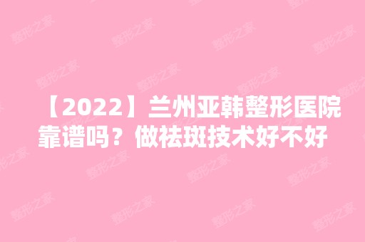 【2024】兰州亚韩整形医院靠谱吗？做祛斑技术好不好？