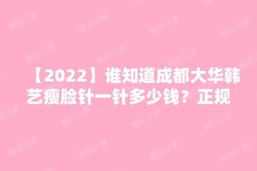 【2024】谁知道成都大华韩艺瘦脸针一针多少钱？正规吗？效果怎么样