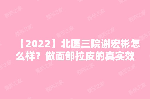 【2024】北医三院谢宏彬怎么样？做面部拉皮的真实效果好不好？