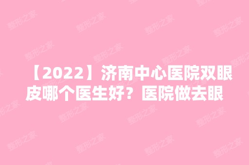 【2024】济南中心医院双眼皮哪个医生好？医院做去眼袋的优势有哪些