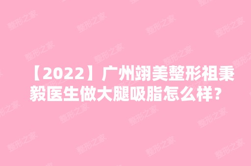 【2024】广州翊美整形祖秉毅医生做大腿吸脂怎么样？附医生介绍和案例图分享