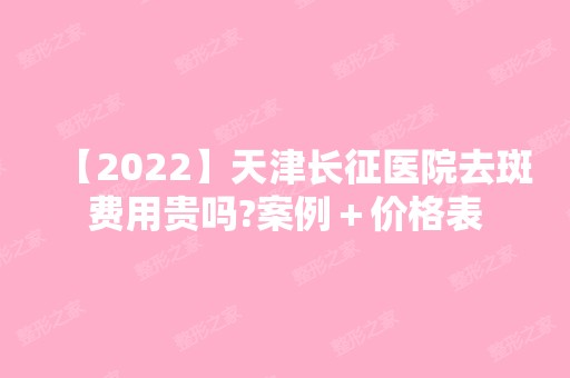 【2024】天津长征医院去斑费用贵吗?案例＋价格表