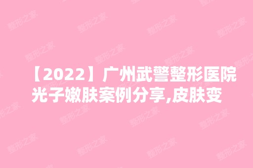 【2024】广州武警整形医院光子嫩肤案例分享,皮肤变得紧致，整个人看上去年轻了还几